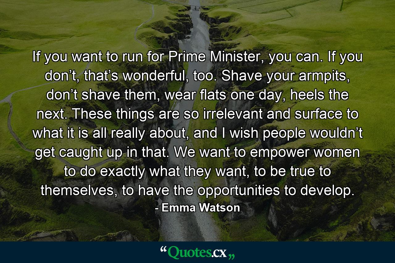 If you want to run for Prime Minister, you can. If you don’t, that’s wonderful, too. Shave your armpits, don’t shave them, wear flats one day, heels the next. These things are so irrelevant and surface to what it is all really about, and I wish people wouldn’t get caught up in that. We want to empower women to do exactly what they want, to be true to themselves, to have the opportunities to develop. - Quote by Emma Watson