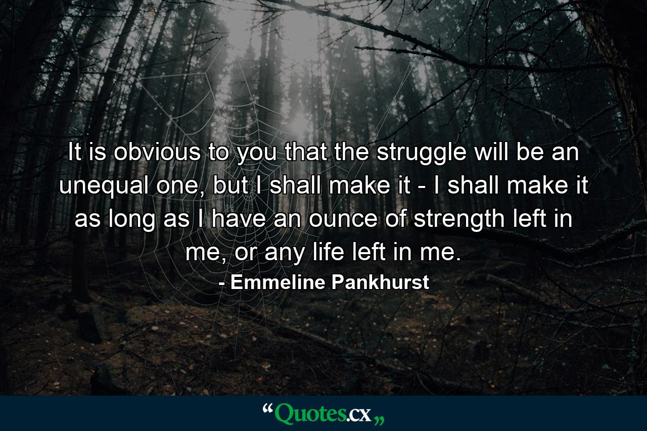 It is obvious to you that the struggle will be an unequal one, but I shall make it - I shall make it as long as I have an ounce of strength left in me, or any life left in me. - Quote by Emmeline Pankhurst