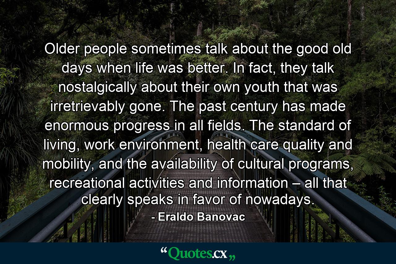 Older people sometimes talk about the good old days when life was better. In fact, they talk nostalgically about their own youth that was irretrievably gone. The past century has made enormous progress in all fields. The standard of living, work environment, health care quality and mobility, and the availability of cultural programs, recreational activities and information – all that clearly speaks in favor of nowadays. - Quote by Eraldo Banovac