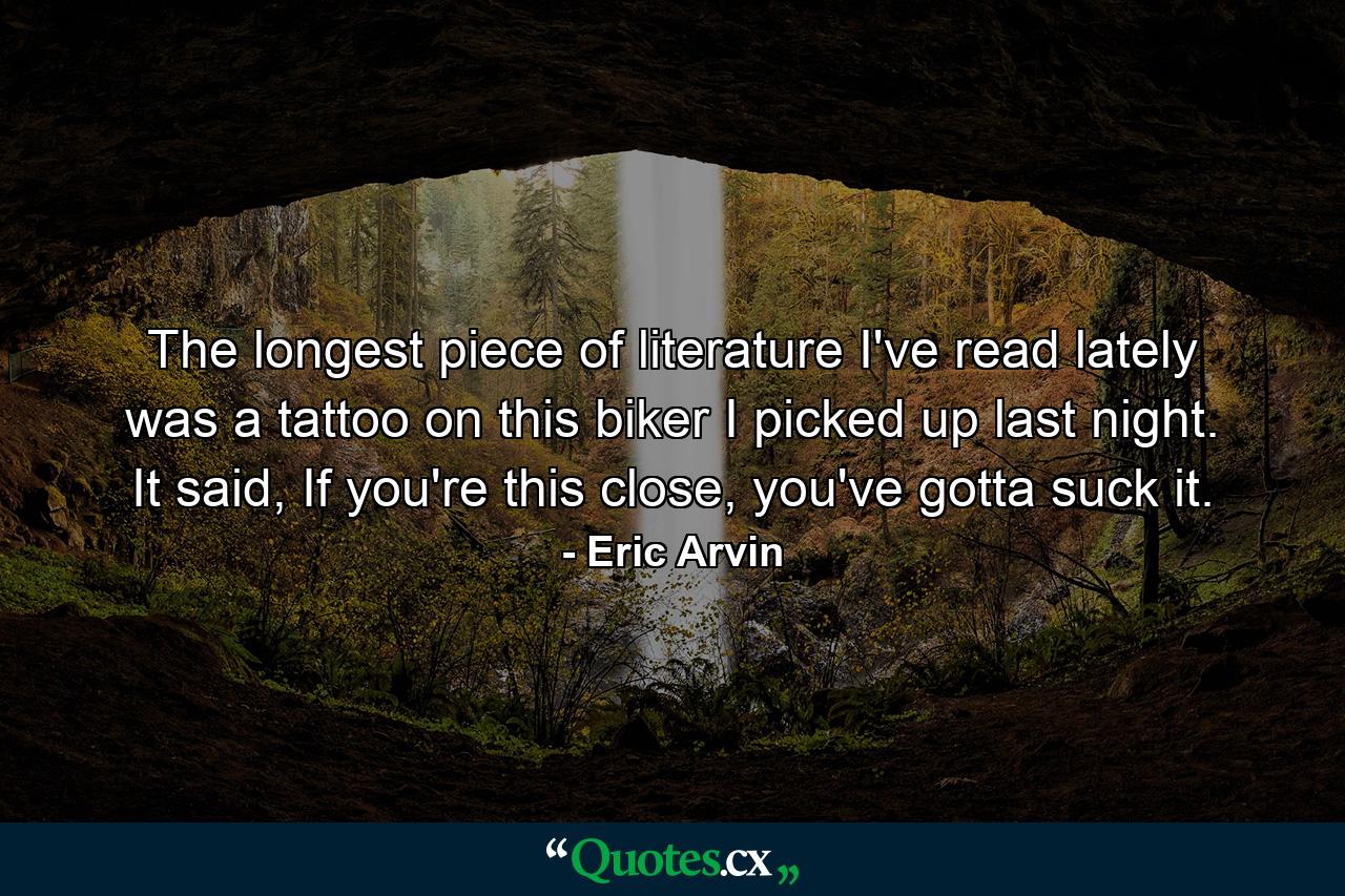 The longest piece of literature I've read lately was a tattoo on this biker I picked up last night. It said, If you're this close, you've gotta suck it. - Quote by Eric Arvin