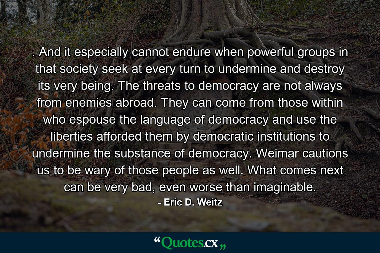 . And it especially cannot endure when powerful groups in that society seek at every turn to undermine and destroy its very being. The threats to democracy are not always from enemies abroad. They can come from those within who espouse the language of democracy and use the liberties afforded them by democratic institutions to undermine the substance of democracy. Weimar cautions us to be wary of those people as well. What comes next can be very bad, even worse than imaginable. - Quote by Eric D. Weitz