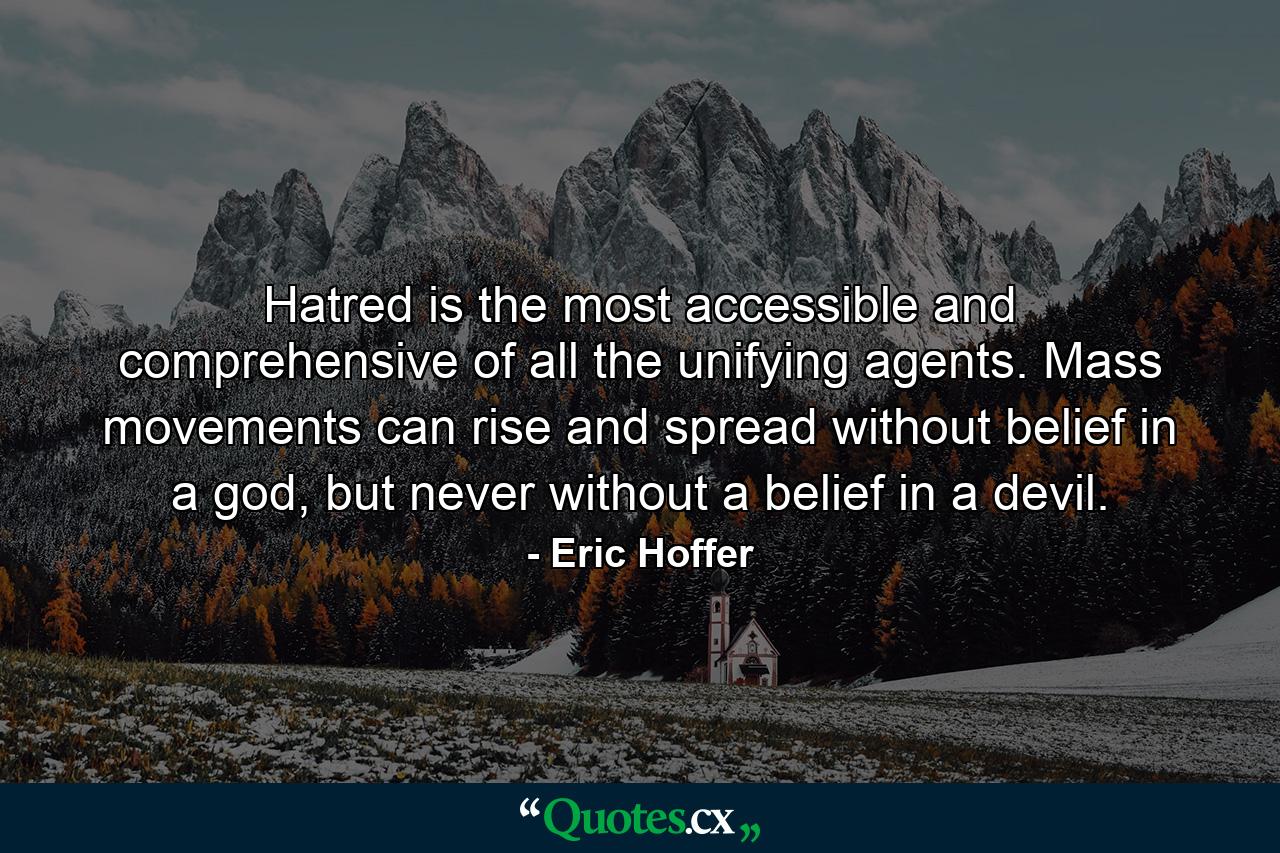 Hatred is the most accessible and comprehensive of all the unifying agents. Mass movements can rise and spread without belief in a god, but never without a belief in a devil. - Quote by Eric Hoffer