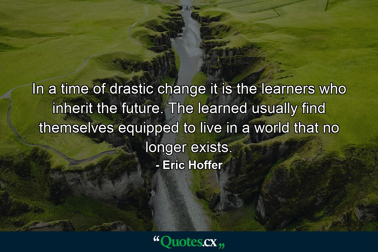 In a time of drastic change it is the learners who inherit the future. The learned usually find themselves equipped to live in a world that no longer exists. - Quote by Eric Hoffer