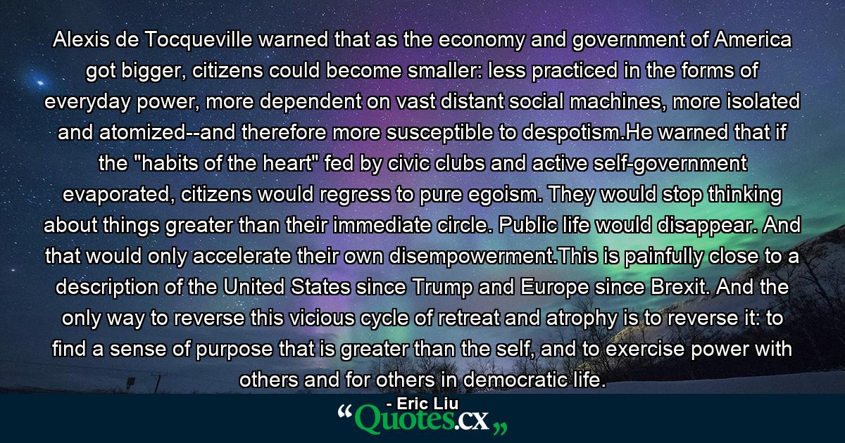 Alexis de Tocqueville warned that as the economy and government of America got bigger, citizens could become smaller: less practiced in the forms of everyday power, more dependent on vast distant social machines, more isolated and atomized--and therefore more susceptible to despotism.He warned that if the 