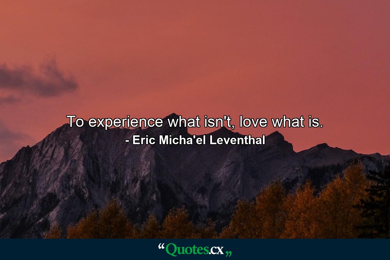 To experience what isn't, love what is. - Quote by Eric Micha'el Leventhal