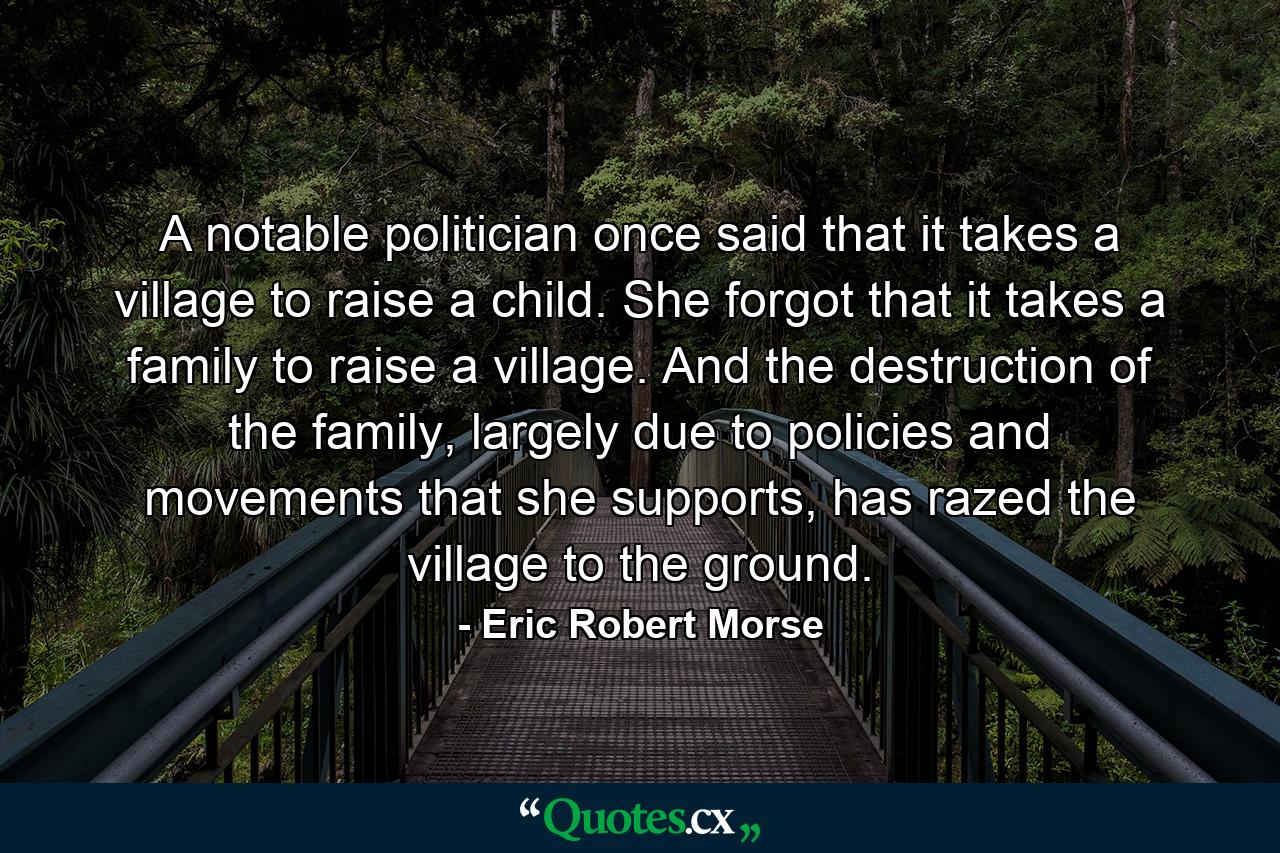 A notable politician once said that it takes a village to raise a child. She forgot that it takes a family to raise a village. And the destruction of the family, largely due to policies and movements that she supports, has razed the village to the ground. - Quote by Eric Robert Morse