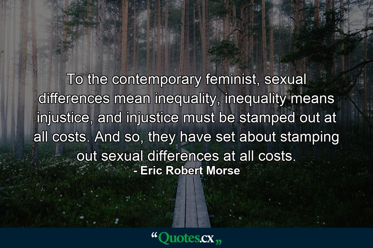 To the contemporary feminist, sexual differences mean inequality, inequality means injustice, and injustice must be stamped out at all costs. And so, they have set about stamping out sexual differences at all costs. - Quote by Eric Robert Morse