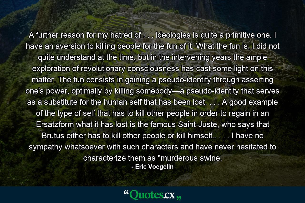 A further reason for my hatred of . . . ideologies is quite a primitive one. I have an aversion to killing people for the fun of it. What the fun is, I did not quite understand at the time, but in the intervening years the ample exploration of revolutionary consciousness has cast some light on this matter. The fun consists in gaining a pseudo-identity through asserting one's power, optimally by killing somebody—a pseudo-identity that serves as a substitute for the human self that has been lost. . . . A good example of the type of self that has to kill other people in order to regain in an Ersatzform what it has lost is the famous Saint-Juste, who says that Brutus either has to kill other people or kill himself.. . . . I have no sympathy whatsoever with such characters and have never hesitated to characterize them as 