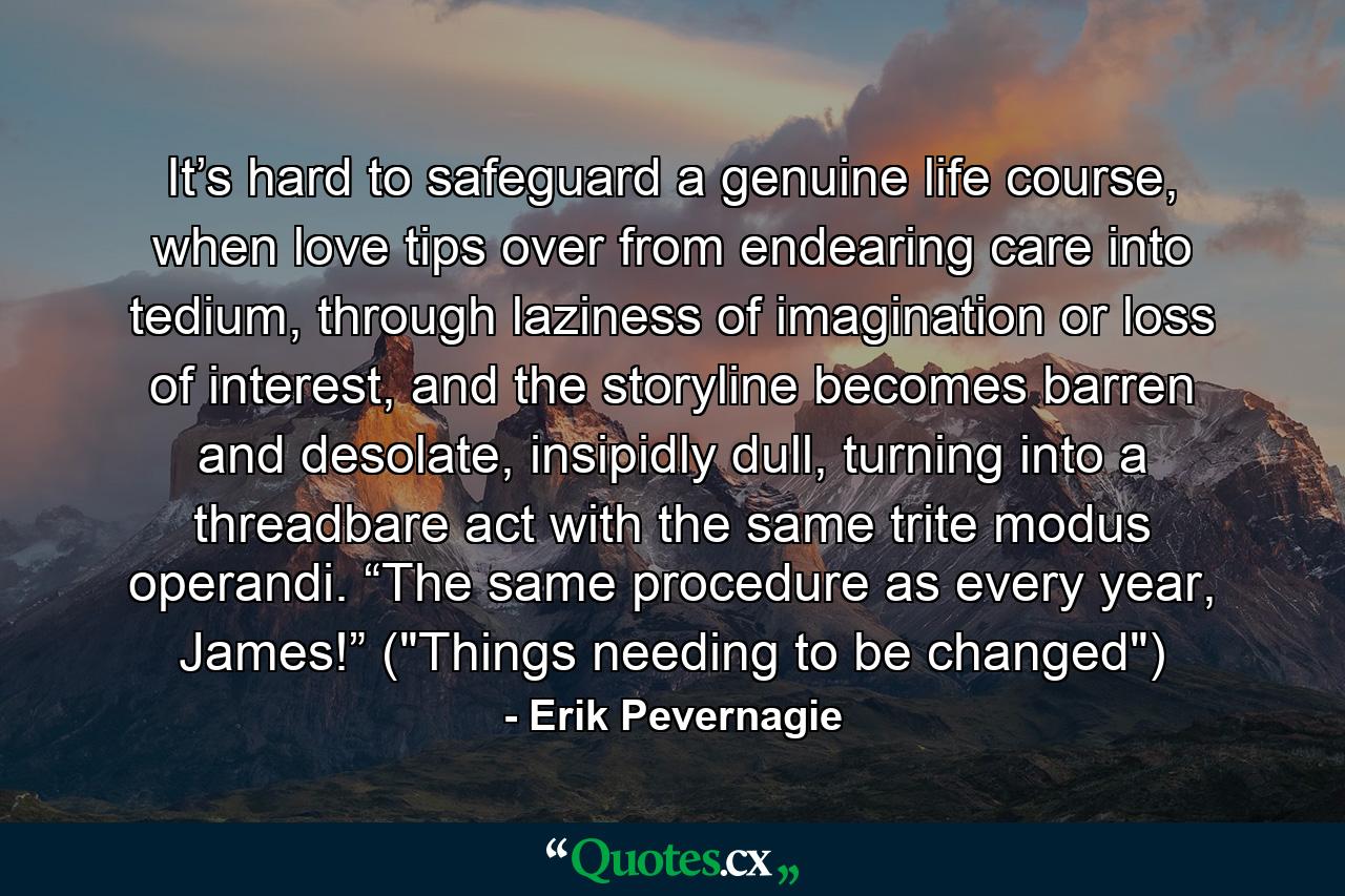 It’s hard to safeguard a genuine life course, when love tips over from endearing care into tedium, through laziness of imagination or loss of interest, and the storyline becomes barren and desolate, insipidly dull, turning into a threadbare act with the same trite modus operandi. “The same procedure as every year, James!” (