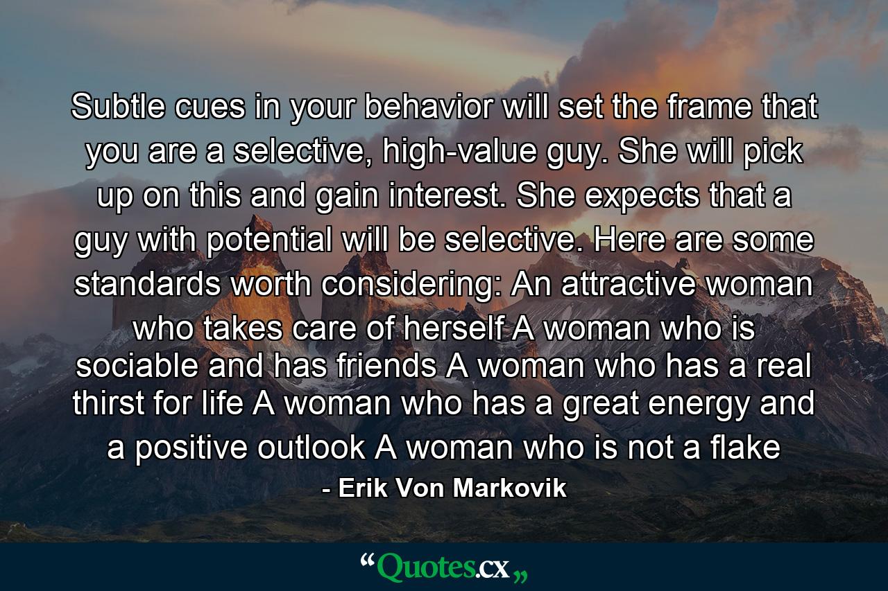 Subtle cues in your behavior will set the frame that you are a selective, high-value guy. She will pick up on this and gain interest. She expects that a guy with potential will be selective. Here are some standards worth considering: An attractive woman who takes care of herself A woman who is sociable and has friends A woman who has a real thirst for life A woman who has a great energy and a positive outlook A woman who is not a flake - Quote by Erik Von Markovik