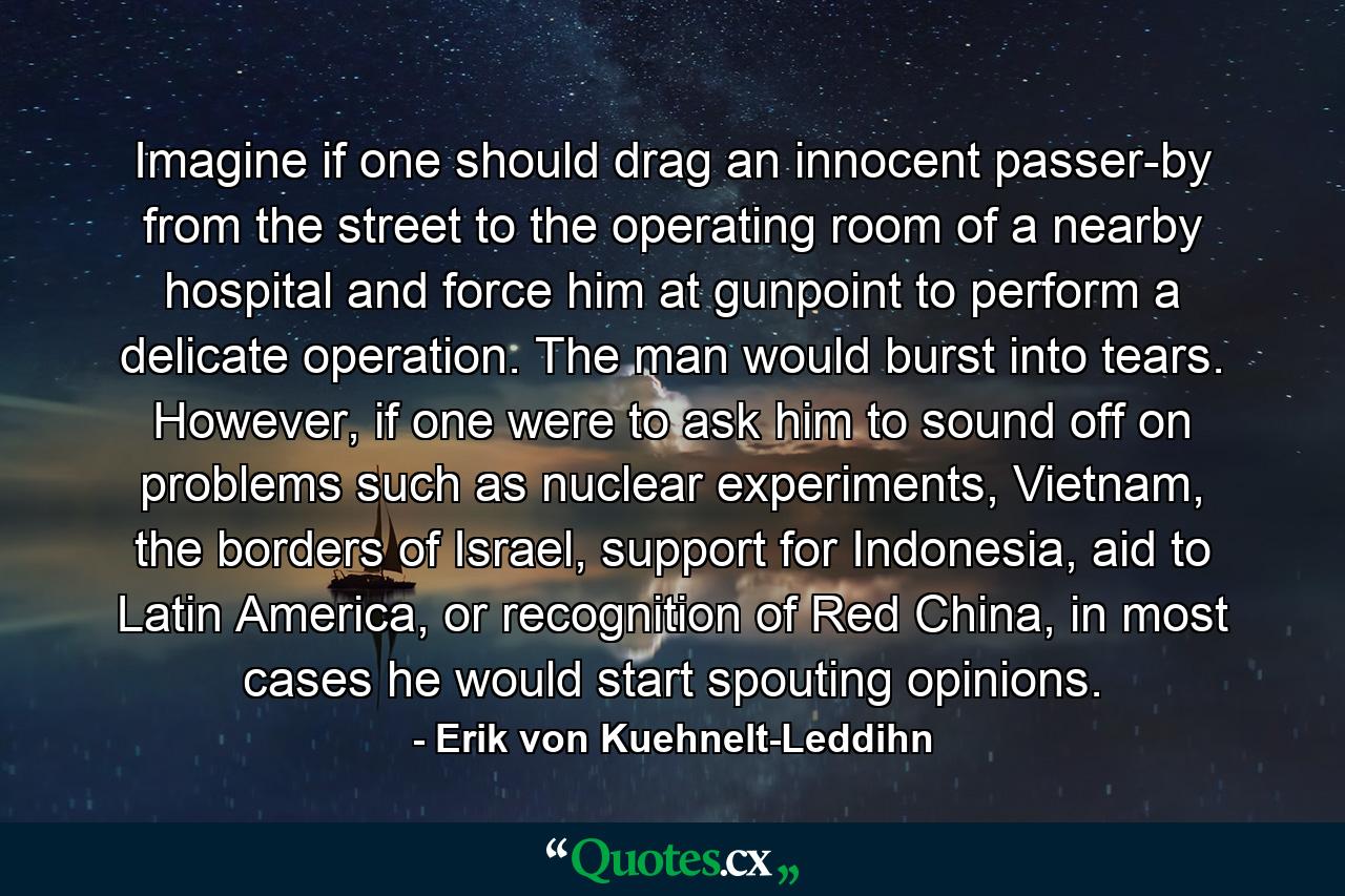 Imagine if one should drag an innocent passer-by from the street to the operating room of a nearby hospital and force him at gunpoint to perform a delicate operation. The man would burst into tears. However, if one were to ask him to sound off on problems such as nuclear experiments, Vietnam, the borders of Israel, support for Indonesia, aid to Latin America, or recognition of Red China, in most cases he would start spouting opinions. - Quote by Erik von Kuehnelt-Leddihn