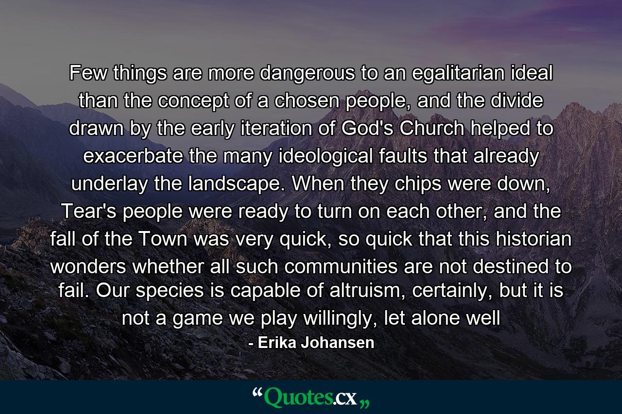 Few things are more dangerous to an egalitarian ideal than the concept of a chosen people, and the divide drawn by the early iteration of God's Church helped to exacerbate the many ideological faults that already underlay the landscape. When they chips were down, Tear's people were ready to turn on each other, and the fall of the Town was very quick, so quick that this historian wonders whether all such communities are not destined to fail. Our species is capable of altruism, certainly, but it is not a game we play willingly, let alone well - Quote by Erika Johansen