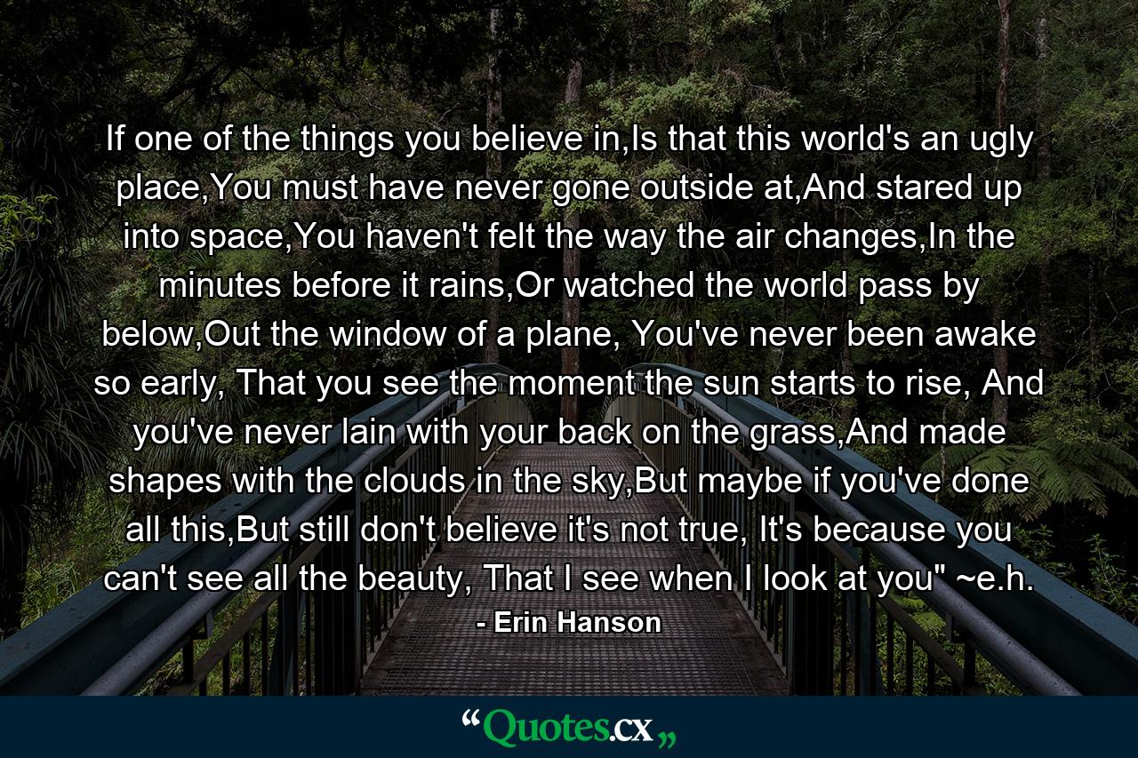 If one of the things you believe in,Is that this world's an ugly place,You must have never gone outside at,And stared up into space,You haven't felt the way the air changes,In the minutes before it rains,Or watched the world pass by below,Out the window of a plane, You've never been awake so early, That you see the moment the sun starts to rise, And you've never lain with your back on the grass,And made shapes with the clouds in the sky,But maybe if you've done all this,But still don't believe it's not true, It's because you can't see all the beauty, That I see when I look at you