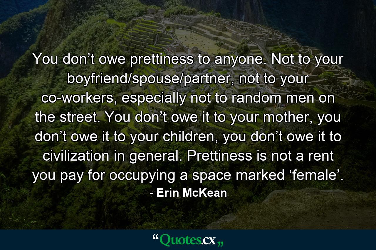 You don’t owe prettiness to anyone. Not to your boyfriend/spouse/partner, not to your co-workers, especially not to random men on the street. You don’t owe it to your mother, you don’t owe it to your children, you don’t owe it to civilization in general. Prettiness is not a rent you pay for occupying a space marked ‘female’. - Quote by Erin McKean