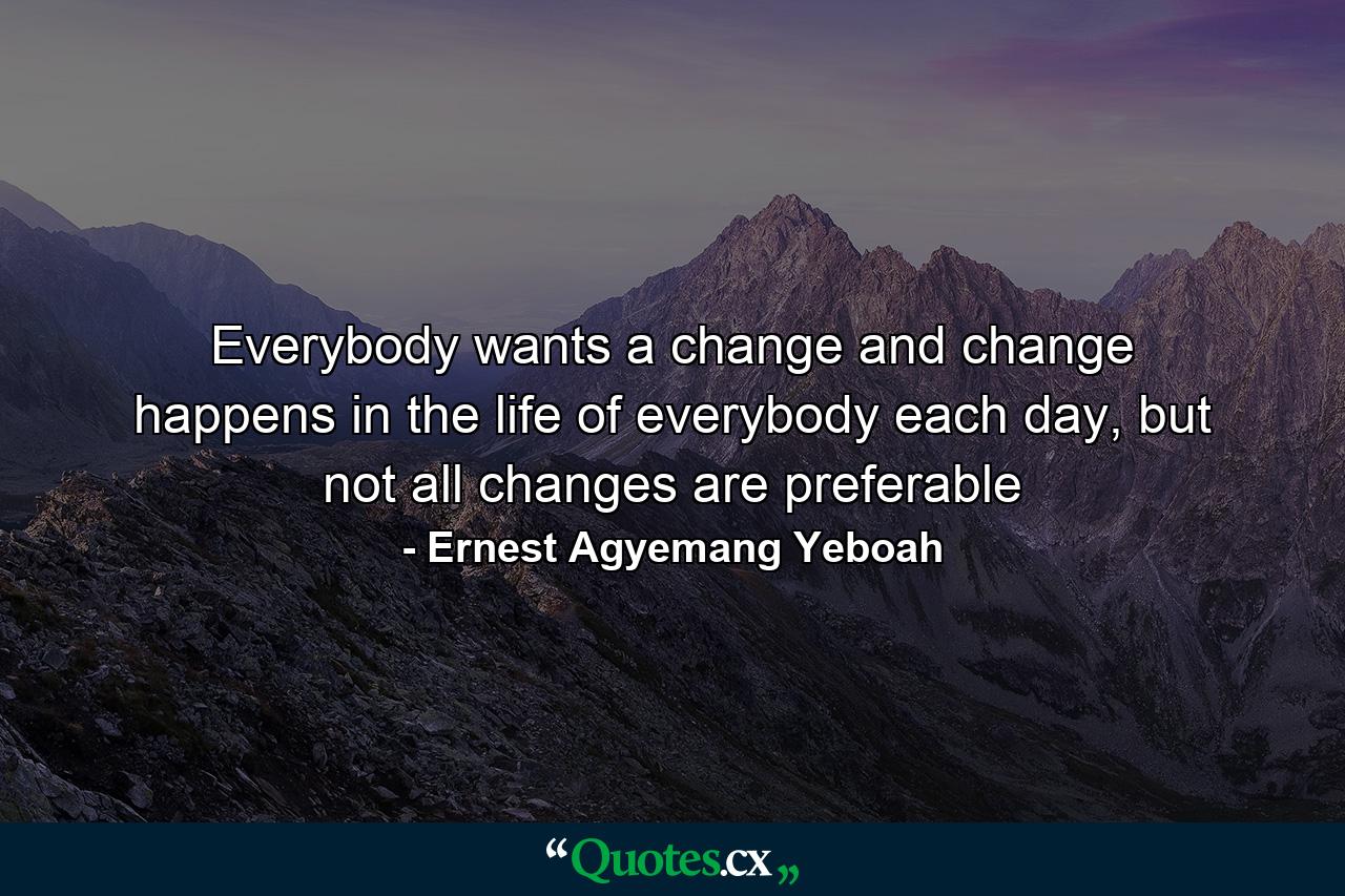 Everybody wants a change and change happens in the life of everybody each day, but not all changes are preferable - Quote by Ernest Agyemang Yeboah