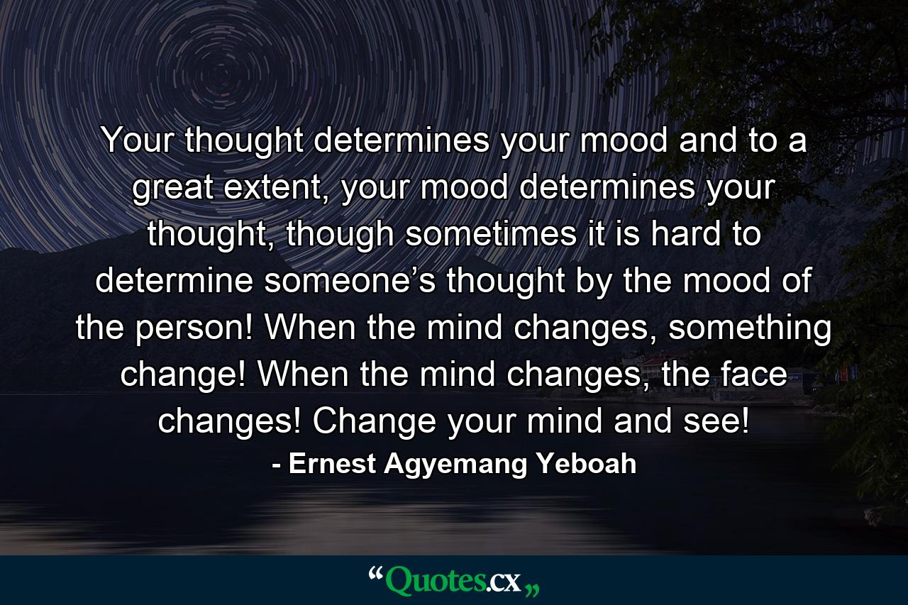 Your thought determines your mood and to a great extent, your mood determines your thought, though sometimes it is hard to determine someone’s thought by the mood of the person! When the mind changes, something change! When the mind changes, the face changes! Change your mind and see! - Quote by Ernest Agyemang Yeboah