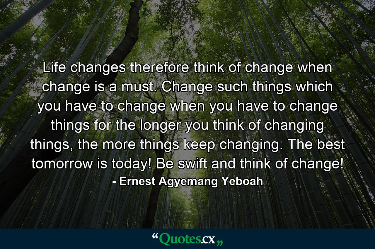 Life changes therefore think of change when change is a must. Change such things which you have to change when you have to change things for the longer you think of changing things, the more things keep changing. The best tomorrow is today! Be swift and think of change! - Quote by Ernest Agyemang Yeboah