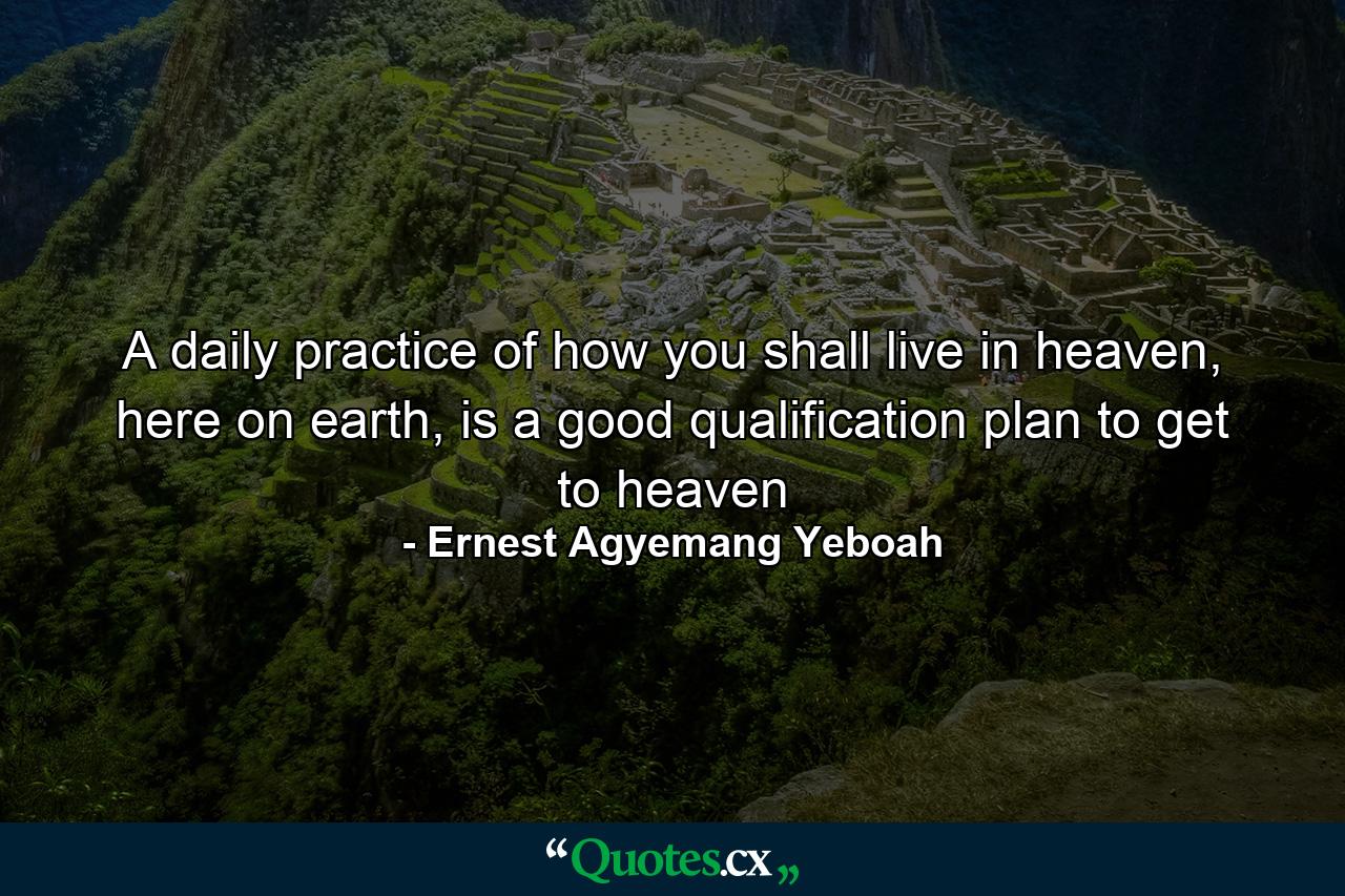 A daily practice of how you shall live in heaven, here on earth, is a good qualification plan to get to heaven - Quote by Ernest Agyemang Yeboah