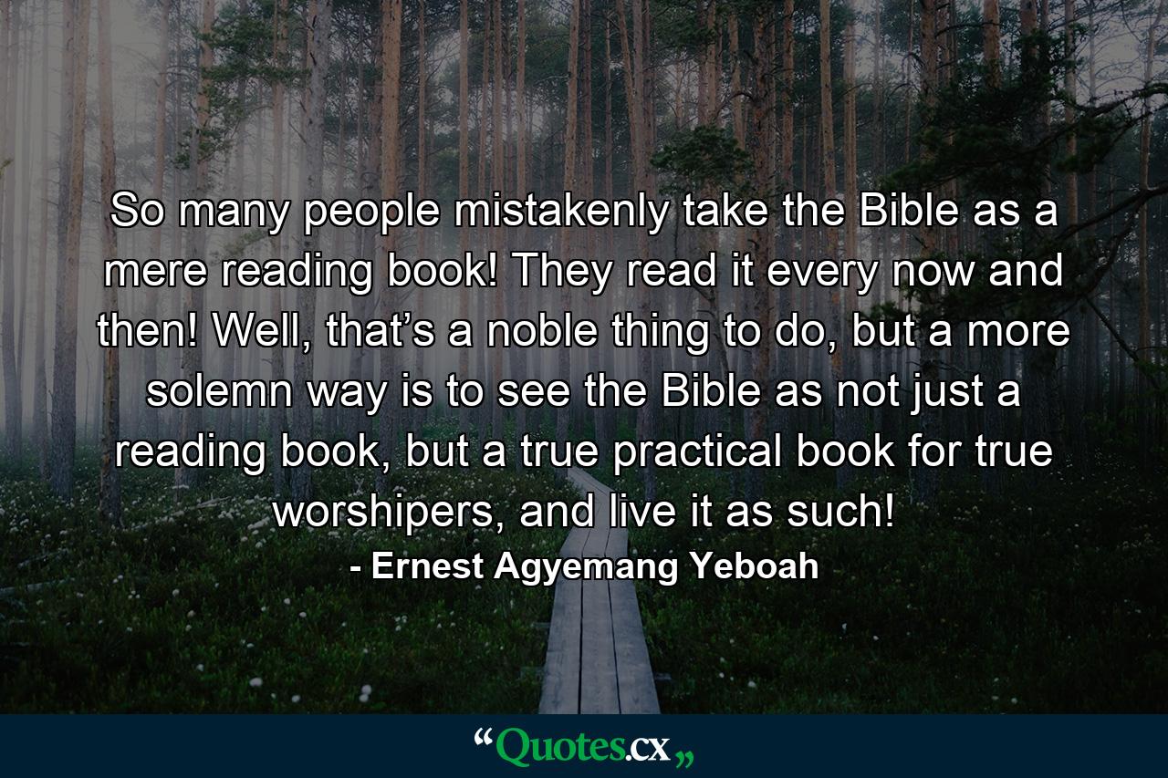 So many people mistakenly take the Bible as a mere reading book! They read it every now and then! Well, that’s a noble thing to do, but a more solemn way is to see the Bible as not just a reading book, but a true practical book for true worshipers, and live it as such! - Quote by Ernest Agyemang Yeboah