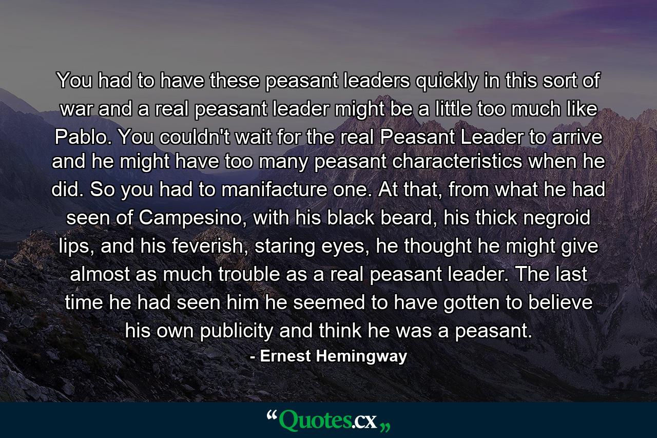 You had to have these peasant leaders quickly in this sort of war and a real peasant leader might be a little too much like Pablo. You couldn't wait for the real Peasant Leader to arrive and he might have too many peasant characteristics when he did. So you had to manifacture one. At that, from what he had seen of Campesino, with his black beard, his thick negroid lips, and his feverish, staring eyes, he thought he might give almost as much trouble as a real peasant leader. The last time he had seen him he seemed to have gotten to believe his own publicity and think he was a peasant. - Quote by Ernest Hemingway