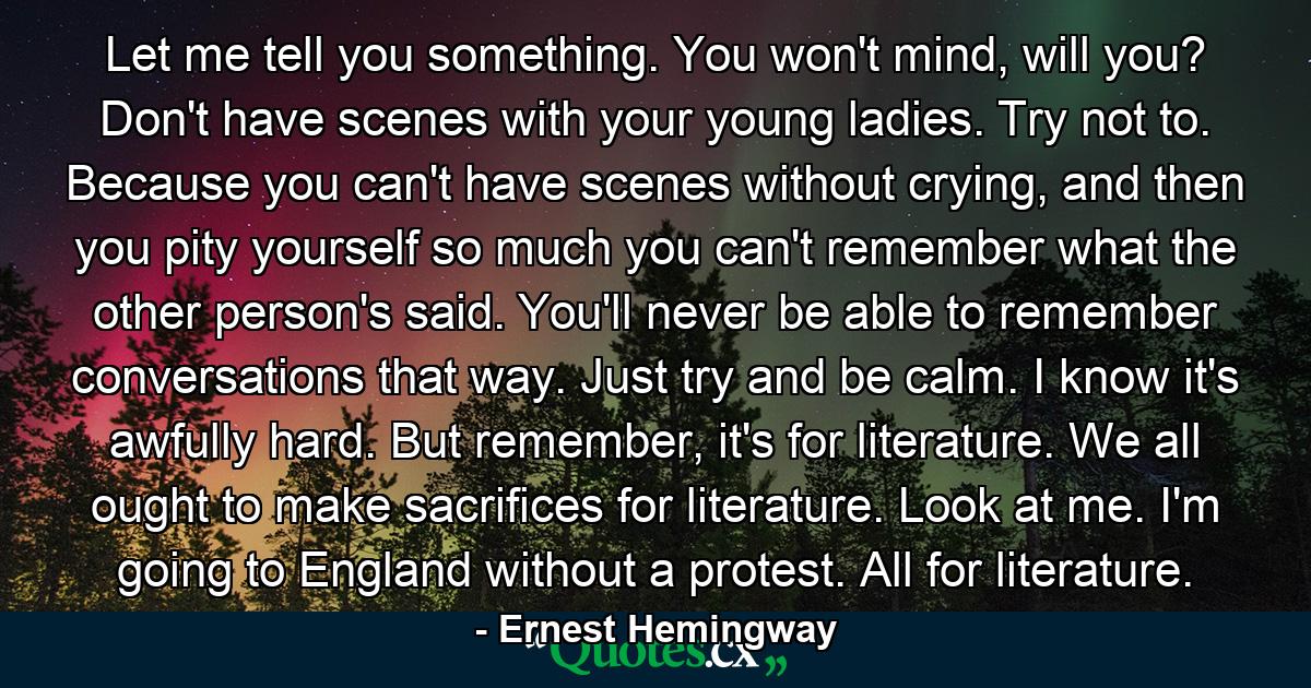 Let me tell you something. You won't mind, will you? Don't have scenes with your young ladies. Try not to. Because you can't have scenes without crying, and then you pity yourself so much you can't remember what the other person's said. You'll never be able to remember conversations that way. Just try and be calm. I know it's awfully hard. But remember, it's for literature. We all ought to make sacrifices for literature. Look at me. I'm going to England without a protest. All for literature. - Quote by Ernest Hemingway