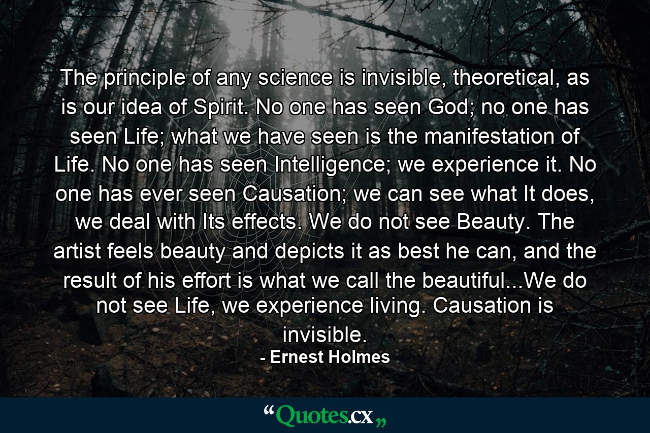 The principle of any science is invisible, theoretical, as is our idea of Spirit. No one has seen God; no one has seen Life; what we have seen is the manifestation of Life. No one has seen Intelligence; we experience it. No one has ever seen Causation; we can see what It does, we deal with Its effects. We do not see Beauty. The artist feels beauty and depicts it as best he can, and the result of his effort is what we call the beautiful...We do not see Life, we experience living. Causation is invisible. - Quote by Ernest Holmes