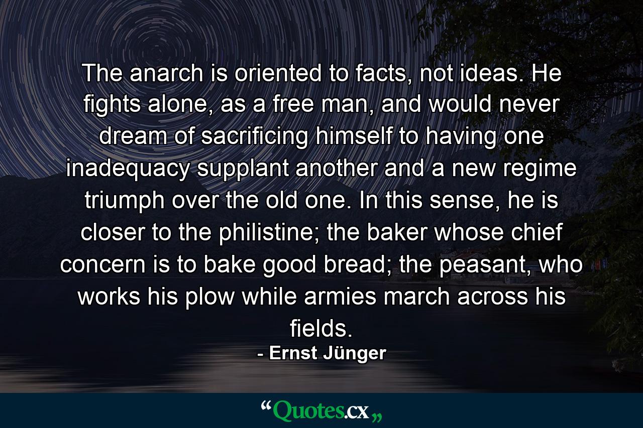 The anarch is oriented to facts, not ideas. He fights alone, as a free man, and would never dream of sacrificing himself to having one inadequacy supplant another and a new regime triumph over the old one. In this sense, he is closer to the philistine; the baker whose chief concern is to bake good bread; the peasant, who works his plow while armies march across his fields. - Quote by Ernst Jünger