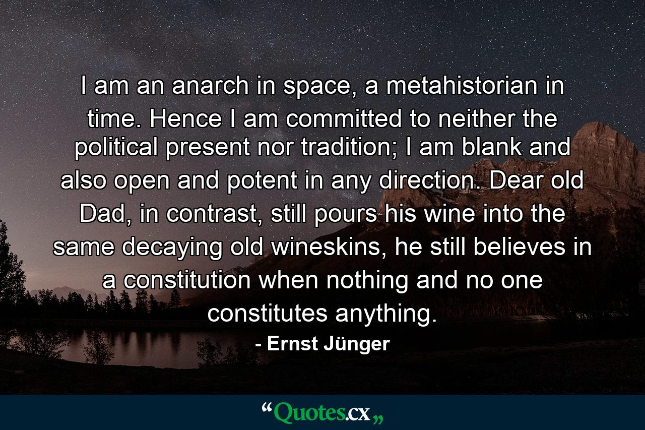 I am an anarch in space, a metahistorian in time. Hence I am committed to neither the political present nor tradition; I am blank and also open and potent in any direction. Dear old Dad, in contrast, still pours his wine into the same decaying old wineskins, he still believes in a constitution when nothing and no one constitutes anything. - Quote by Ernst Jünger