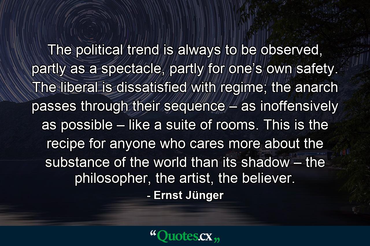 The political trend is always to be observed, partly as a spectacle, partly for one’s own safety. The liberal is dissatisfied with regime; the anarch passes through their sequence – as inoffensively as possible – like a suite of rooms. This is the recipe for anyone who cares more about the substance of the world than its shadow – the philosopher, the artist, the believer. - Quote by Ernst Jünger