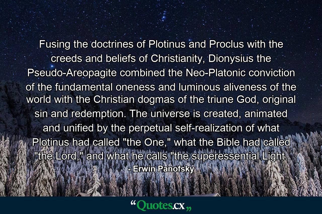 Fusing the doctrines of Plotinus and Proclus with the creeds and beliefs of Christianity, Dionysius the Pseudo-Areopagite combined the Neo-Platonic conviction of the fundamental oneness and luminous aliveness of the world with the Christian dogmas of the triune God, original sin and redemption. The universe is created, animated and unified by the perpetual self-realization of what Plotinus had called 