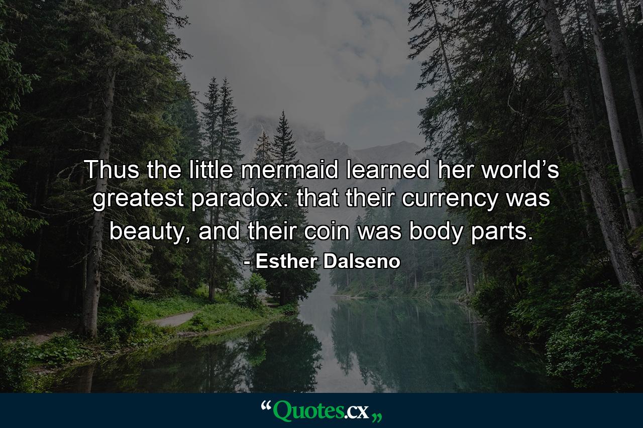 Thus the little mermaid learned her world’s greatest paradox: that their currency was beauty, and their coin was body parts. - Quote by Esther Dalseno