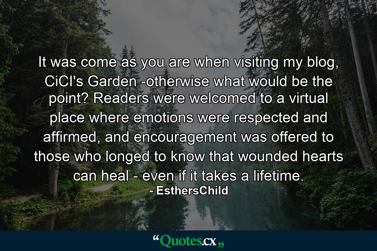 It was come as you are when visiting my blog, CiCI's Garden -otherwise what would be the point? Readers were welcomed to a virtual place where emotions were respected and affirmed, and encouragement was offered to those who longed to know that wounded hearts can heal - even if it takes a lifetime. - Quote by EsthersChild