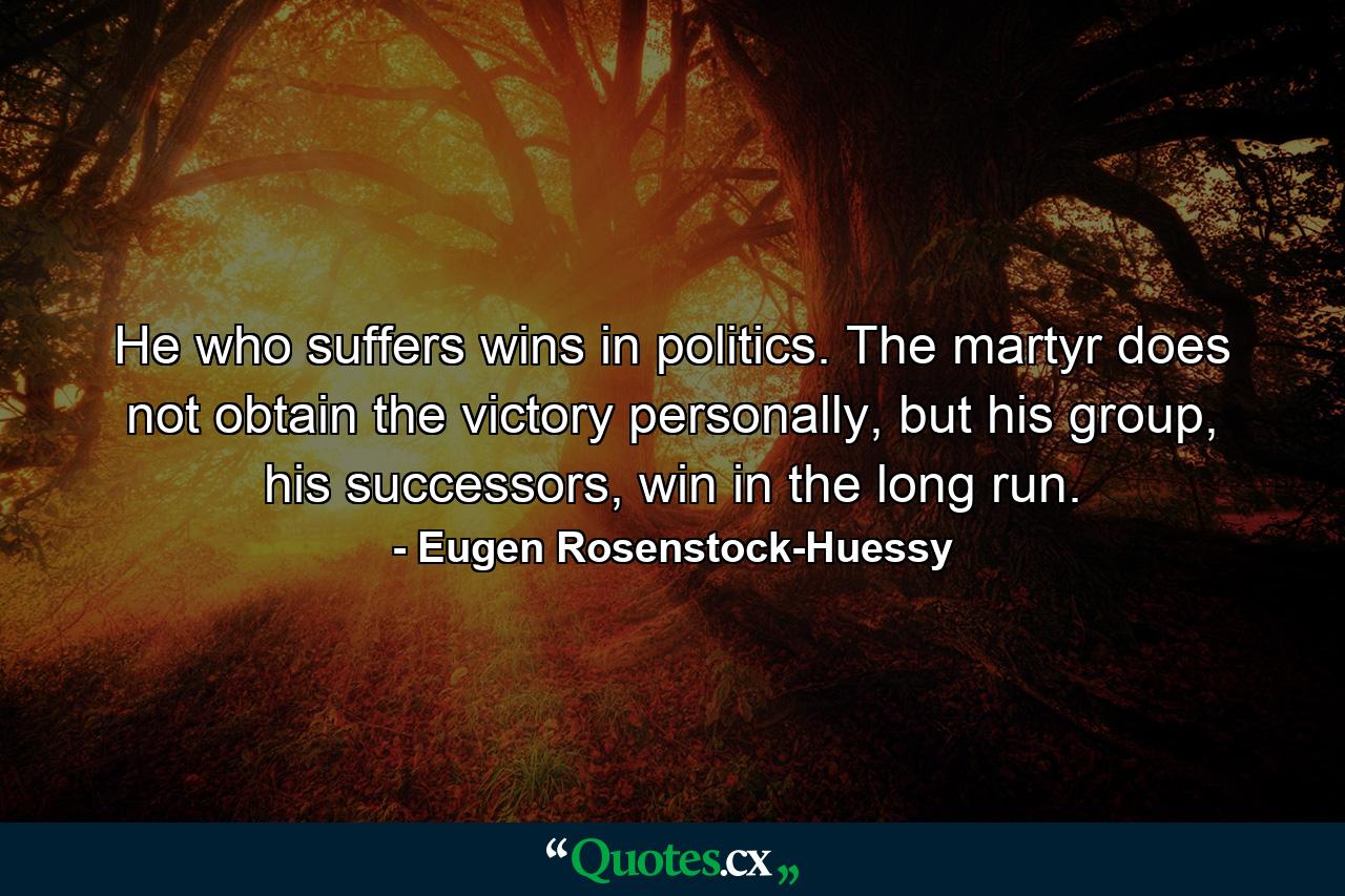 He who suffers wins in politics. The martyr does not obtain the victory personally, but his group, his successors, win in the long run. - Quote by Eugen Rosenstock-Huessy