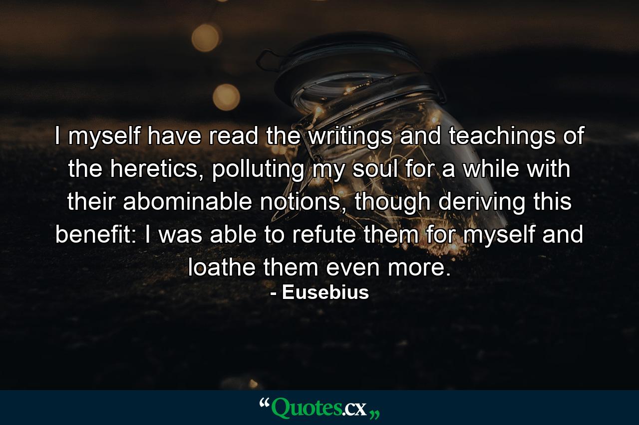 I myself have read the writings and teachings of the heretics, polluting my soul for a while with their abominable notions, though deriving this benefit: I was able to refute them for myself and loathe them even more. - Quote by Eusebius