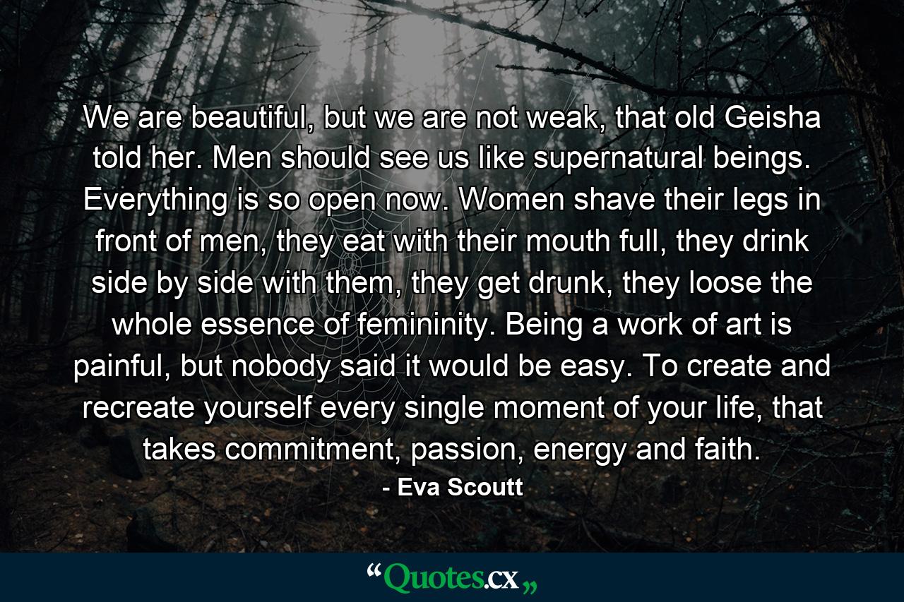 We are beautiful, but we are not weak, that old Geisha told her. Men should see us like supernatural beings. Everything is so open now. Women shave their legs in front of men, they eat with their mouth full, they drink side by side with them, they get drunk, they loose the whole essence of femininity. Being a work of art is painful, but nobody said it would be easy. To create and recreate yourself every single moment of your life, that takes commitment, passion, energy and faith. - Quote by Eva Scoutt