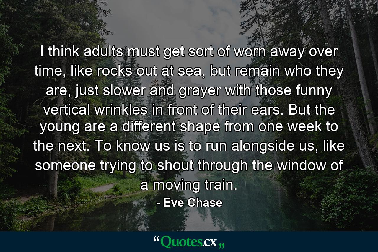 I think adults must get sort of worn away over time, like rocks out at sea, but remain who they are, just slower and grayer with those funny vertical wrinkles in front of their ears. But the young are a different shape from one week to the next. To know us is to run alongside us, like someone trying to shout through the window of a moving train. - Quote by Eve Chase