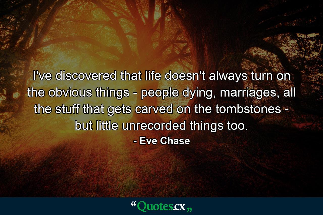 I've discovered that life doesn't always turn on the obvious things - people dying, marriages, all the stuff that gets carved on the tombstones - but little unrecorded things too. - Quote by Eve Chase