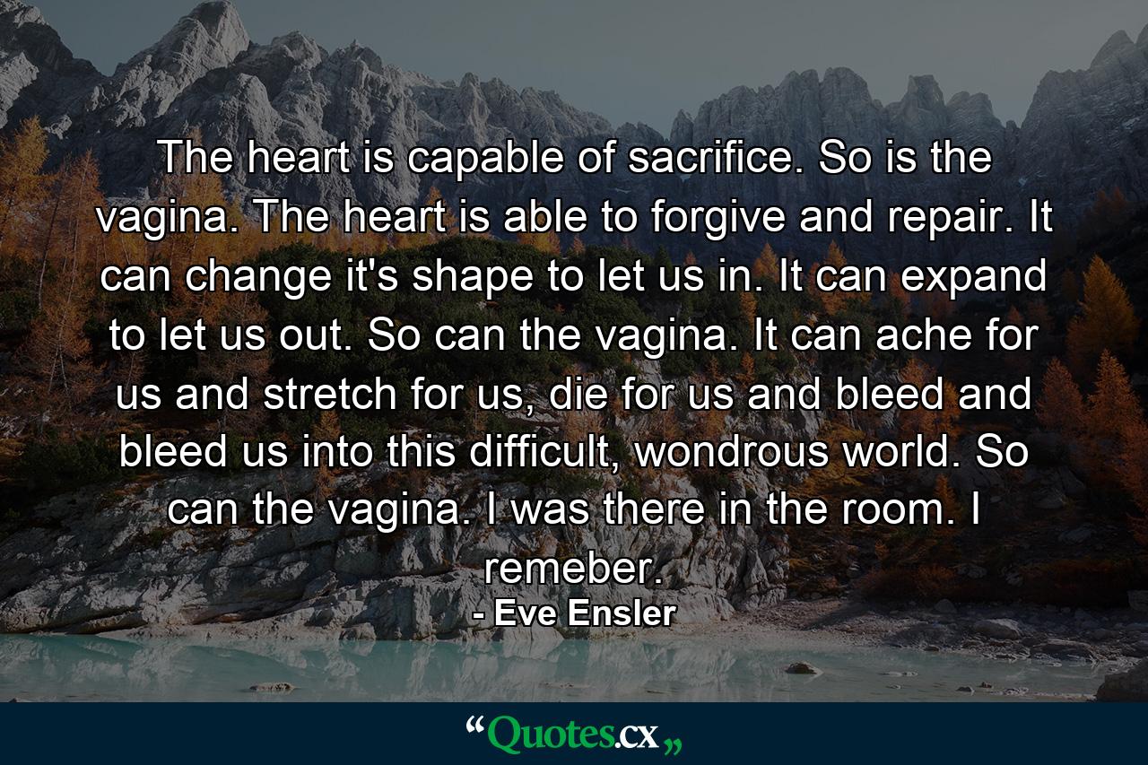 The heart is capable of sacrifice. So is the vagina. The heart is able to forgive and repair. It can change it's shape to let us in. It can expand to let us out. So can the vagina. It can ache for us and stretch for us, die for us and bleed and bleed us into this difficult, wondrous world. So can the vagina. I was there in the room. I remeber. - Quote by Eve Ensler