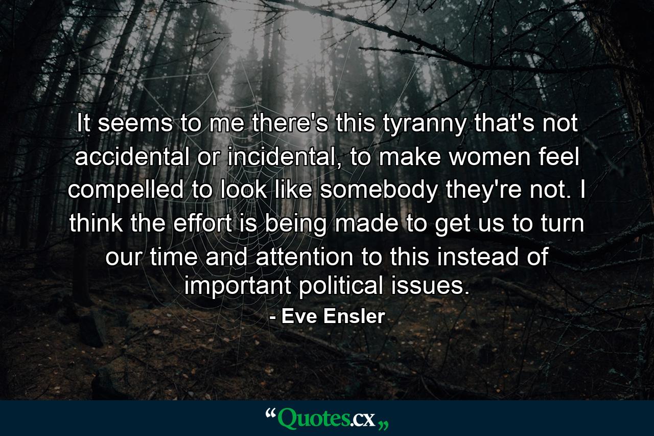 It seems to me there's this tyranny that's not accidental or incidental, to make women feel compelled to look like somebody they're not. I think the effort is being made to get us to turn our time and attention to this instead of important political issues. - Quote by Eve Ensler