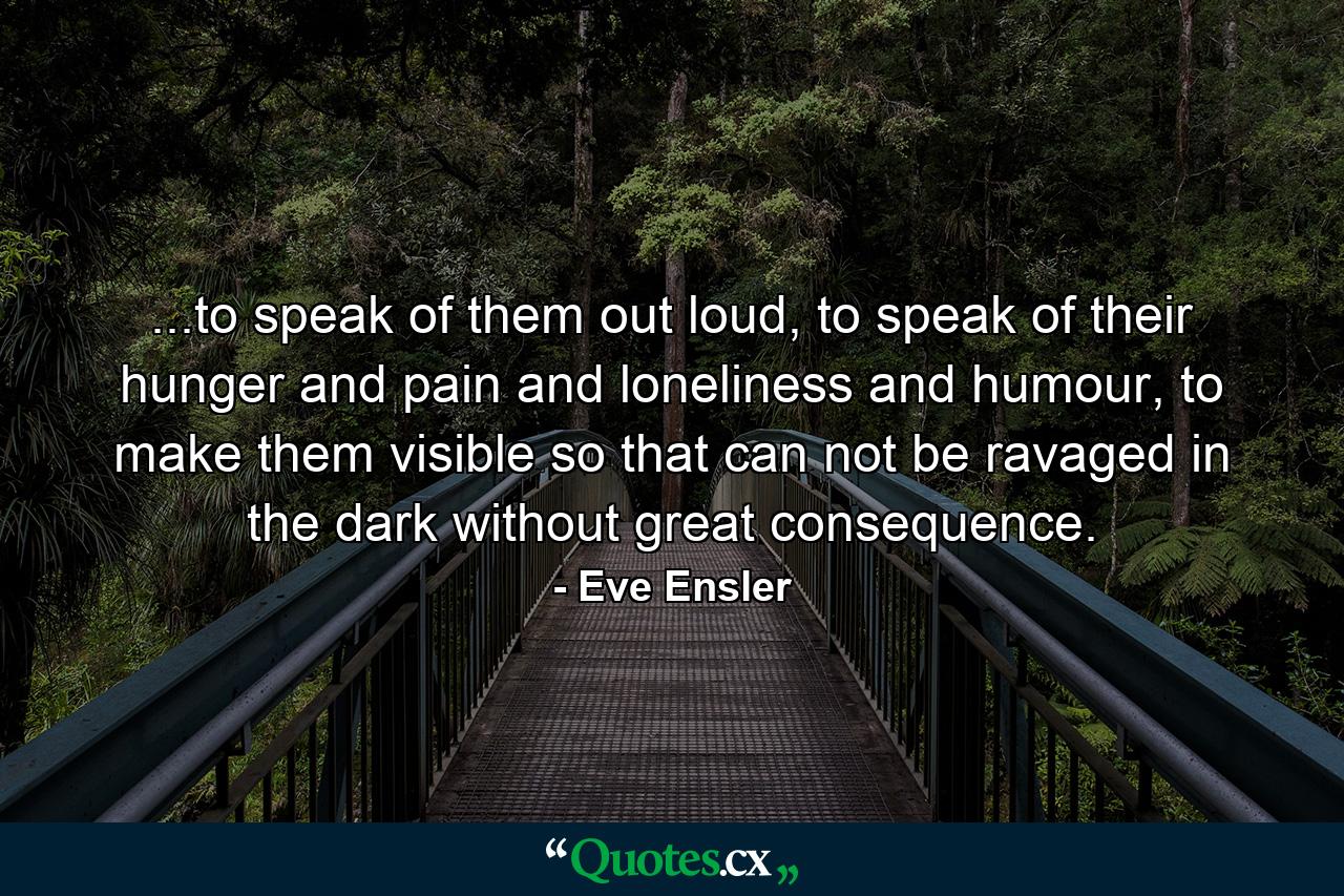 ...to speak of them out loud, to speak of their hunger and pain and loneliness and humour, to make them visible so that can not be ravaged in the dark without great consequence. - Quote by Eve Ensler