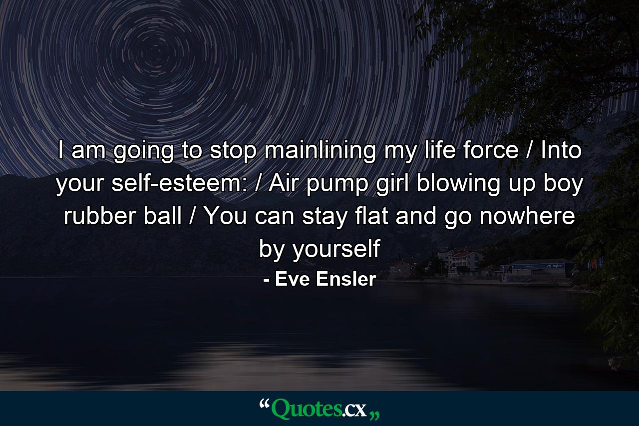 I am going to stop mainlining my life force / Into your self-esteem: / Air pump girl blowing up boy rubber ball / You can stay flat and go nowhere by yourself - Quote by Eve Ensler