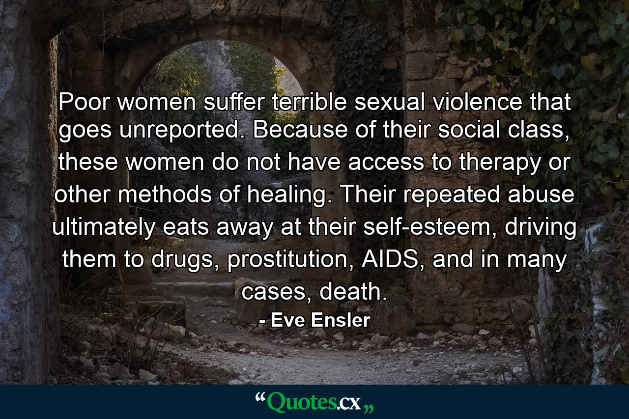 Poor women suffer terrible sexual violence that goes unreported. Because of their social class, these women do not have access to therapy or other methods of healing. Their repeated abuse ultimately eats away at their self-esteem, driving them to drugs, prostitution, AIDS, and in many cases, death. - Quote by Eve Ensler