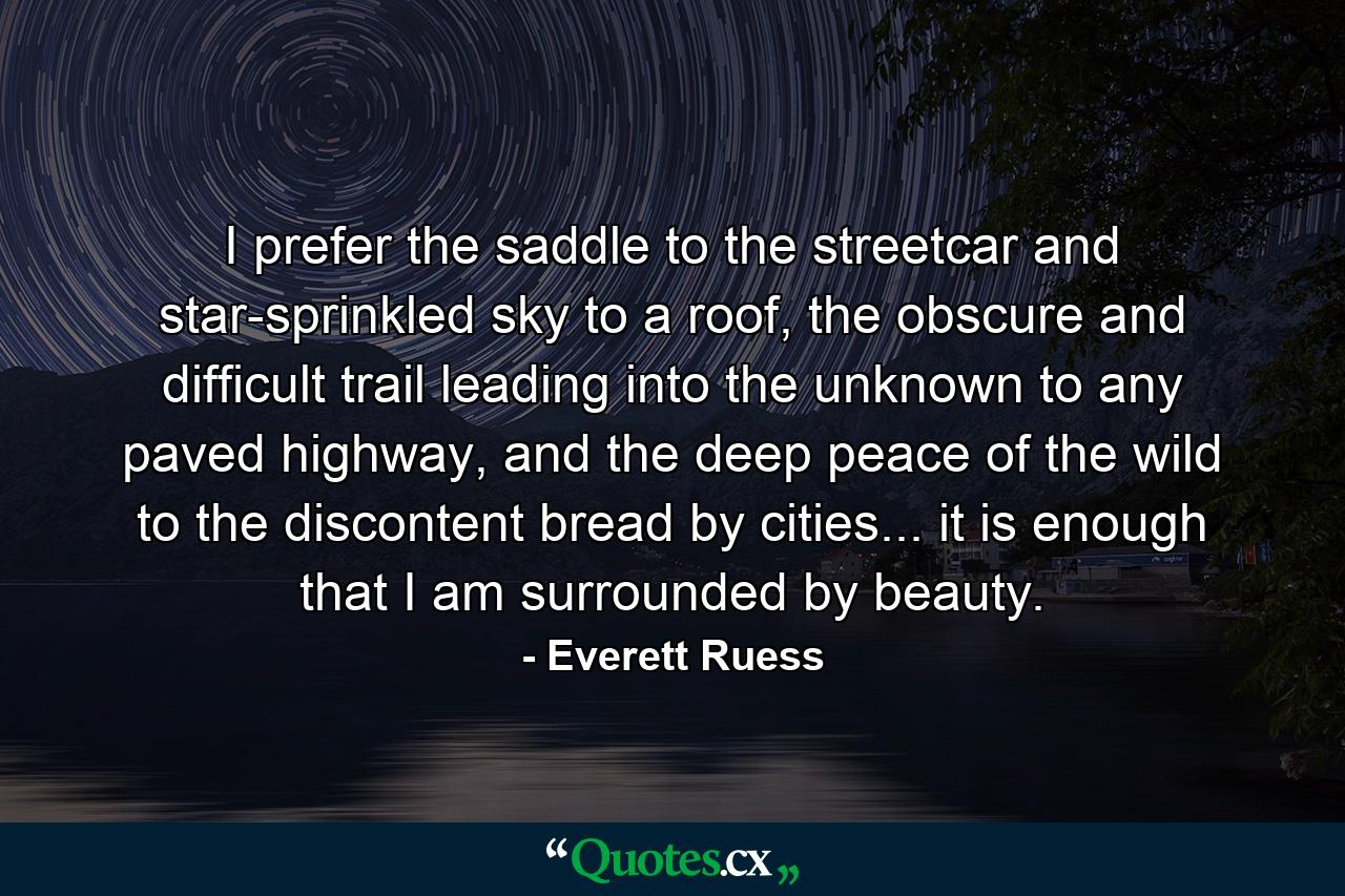 I prefer the saddle to the streetcar and star-sprinkled sky to a roof, the obscure and difficult trail leading into the unknown to any paved highway, and the deep peace of the wild to the discontent bread by cities... it is enough that I am surrounded by beauty. - Quote by Everett Ruess