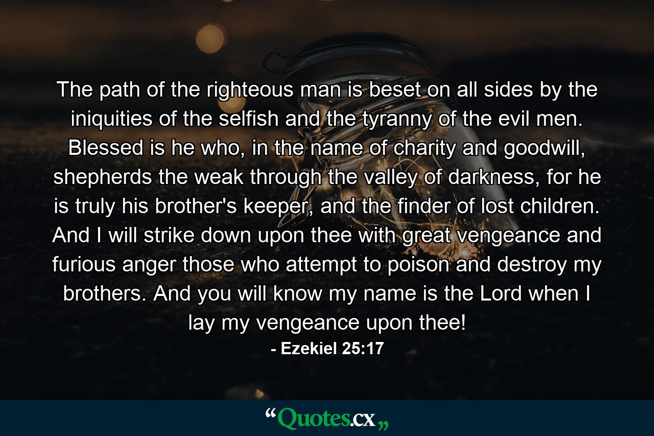 The path of the righteous man is beset on all sides by the iniquities of the selfish and the tyranny of the evil men. Blessed is he who, in the name of charity and goodwill, shepherds the weak through the valley of darkness, for he is truly his brother's keeper, and the finder of lost children. And I will strike down upon thee with great vengeance and furious anger those who attempt to poison and destroy my brothers. And you will know my name is the Lord when I lay my vengeance upon thee! - Quote by Ezekiel 25:17