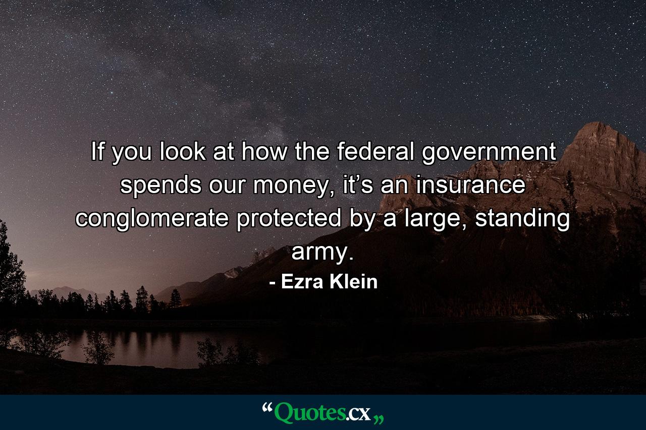 If you look at how the federal government spends our money, it’s an insurance conglomerate protected by a large, standing army. - Quote by Ezra Klein