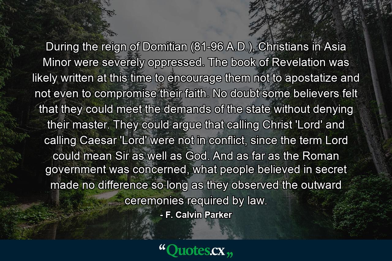 During the reign of Domitian (81-96 A.D.), Christians in Asia Minor were severely oppressed. The book of Revelation was likely written at this time to encourage them not to apostatize and not even to compromise their faith. No doubt some believers felt that they could meet the demands of the state without denying their master. They could argue that calling Christ 'Lord' and calling Caesar 'Lord' were not in conflict, since the term Lord could mean Sir as well as God. And as far as the Roman government was concerned, what people believed in secret made no difference so long as they observed the outward ceremonies required by law. - Quote by F. Calvin Parker