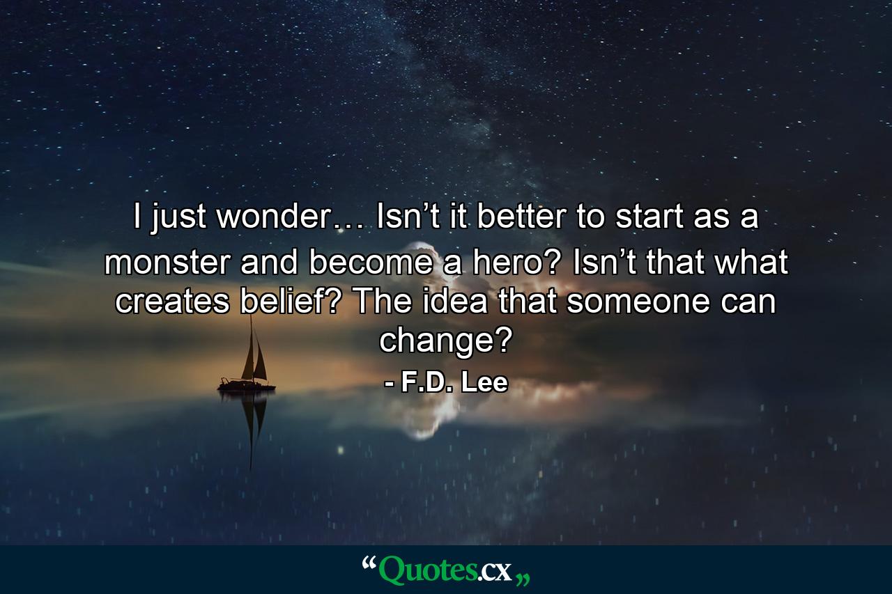 I just wonder… Isn’t it better to start as a monster and become a hero? Isn’t that what creates belief? The idea that someone can change? - Quote by F.D. Lee