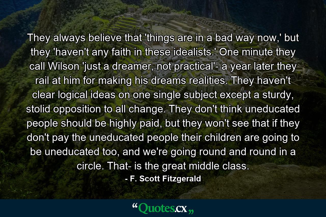 They always believe that 'things are in a bad way now,' but they 'haven't any faith in these idealists.' One minute they call Wilson 'just a dreamer, not practical'- a year later they rail at him for making his dreams realities. They haven't clear logical ideas on one single subject except a sturdy, stolid opposition to all change. They don't think uneducated people should be highly paid, but they won't see that if they don't pay the uneducated people their children are going to be uneducated too, and we're going round and round in a circle. That- is the great middle class. - Quote by F. Scott Fitzgerald