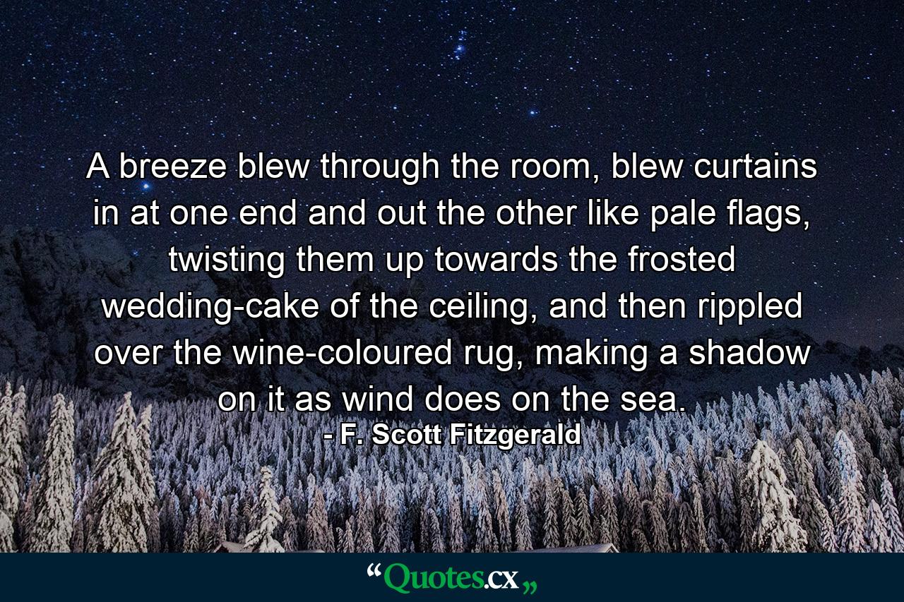 A breeze blew through the room, blew curtains in at one end and out the other like pale flags, twisting them up towards the frosted wedding-cake of the ceiling, and then rippled over the wine-coloured rug, making a shadow on it as wind does on the sea. - Quote by F. Scott Fitzgerald