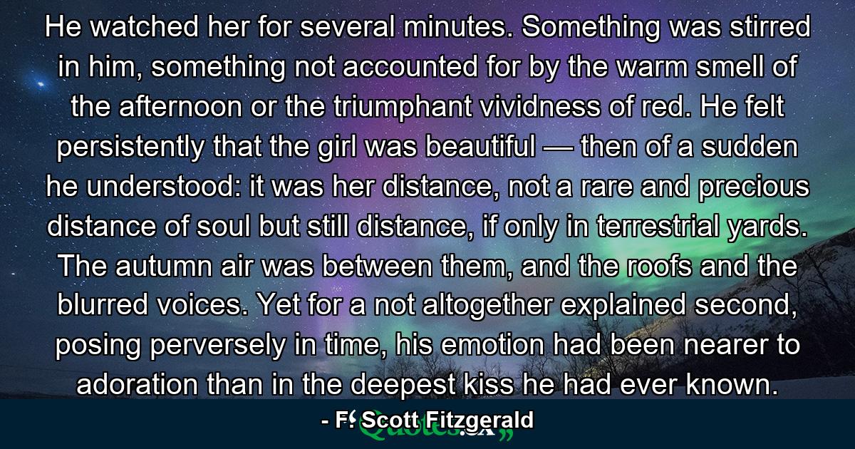 He watched her for several minutes. Something was stirred in him, something not accounted for by the warm smell of the afternoon or the triumphant vividness of red. He felt persistently that the girl was beautiful — then of a sudden he understood: it was her distance, not a rare and precious distance of soul but still distance, if only in terrestrial yards. The autumn air was between them, and the roofs and the blurred voices. Yet for a not altogether explained second, posing perversely in time, his emotion had been nearer to adoration than in the deepest kiss he had ever known. - Quote by F. Scott Fitzgerald